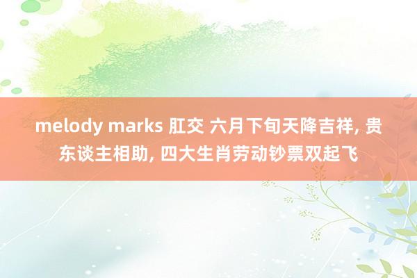 melody marks 肛交 六月下旬天降吉祥, 贵东谈主相助, 四大生肖劳动钞票双起飞