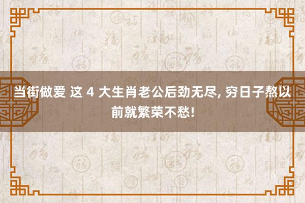 当街做爱 这 4 大生肖老公后劲无尽, 穷日子熬以前就繁荣不愁!